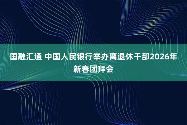 国融汇通 中国人民银行举办离退休干部2026年新春团拜会