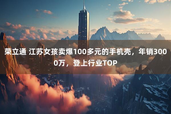 荣立通 江苏女孩卖爆100多元的手机壳，年销3000万，登上行业TOP
