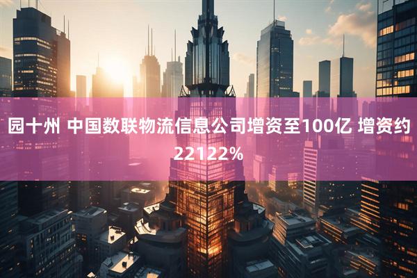 园十州 中国数联物流信息公司增资至100亿 增资约22122%