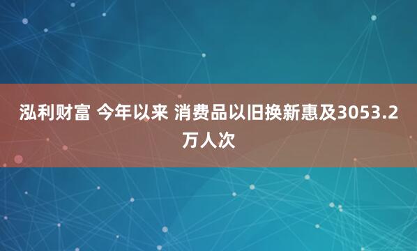 泓利财富 今年以来 消费品以旧换新惠及3053.2万人次