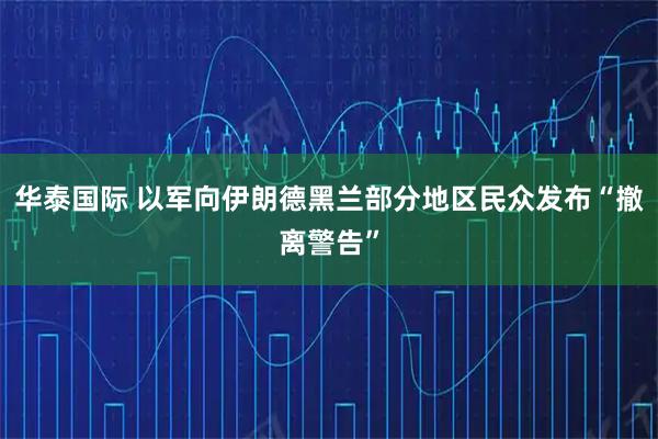 华泰国际 以军向伊朗德黑兰部分地区民众发布“撤离警告”
