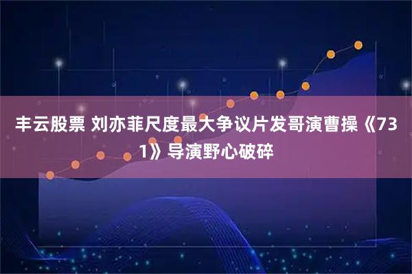 丰云股票 刘亦菲尺度最大争议片发哥演曹操《731》导演野心破碎