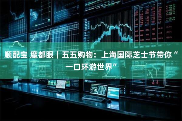 顺配宝 魔都眼｜五五购物：上海国际芝士节带你“一口环游世界”