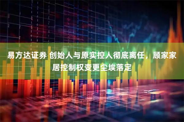 易方达证券 创始人与原实控人彻底离任，顾家家居控制权变更尘埃落定
